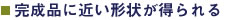 完成品に近い形状が得られる